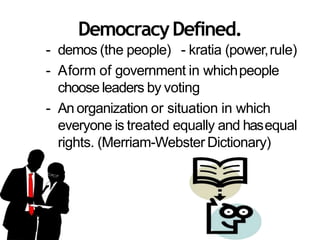 DemocracyDefined.
- demos (the people) - kratia (power,rule)
- Aform of government in whichpeople
choose leaders by voting
- An organization or situation in which
everyone is treated equally and hasequal
rights. (Merriam-Webster Dictionary)
 