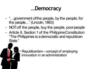 …Democracy
- “…government ofthe people, by the people, for
the people…” (Lincoln,1863)
- NOT:off the people, buy the people, poorpeople
- Article II, Section 1 of the PhilippineConstitution:
“The Philippines is ademocratic and republican
State.”
• Republicanism – concept of employing
innovation in anadministration
 
