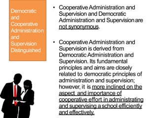 Democratic
and
Cooperative
Administration
and
Supervision
Distinguished
• CooperativeAdministration and
Supervision and Democratic
Administration and Supervisionare
not synonymous.
• CooperativeAdministration and
Supervision is derived from
Democratic Administration and
Supervision. Its fundamental
principles and aims are closely
related to democratic principles of
administration and supervision;
however, it is more inclined on the
aspect and importance of
cooperative effort inadministrating
and supervising aschool efficiently
and effectively.
 