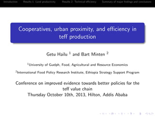 Introduction Results 1: Land productivity Results 2: Technical eﬃciency Summary of major ﬁndings and conclusions
Cooperatives, urban proximity, and eﬃciency in
teﬀ production
Getu Hailu 1 and Bart Minten 2
1University of Guelph, Food, Agricultural and Resource Economics
2International Food Policy Research Institute, Ethiopia Strategy Support Program
Conference on improved evidence towards better policies for the
teﬀ value chain
Thursday October 10th, 2013, Hilton, Addis Ababa
 