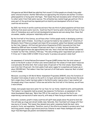 UN agencies and World Bank has admitted that around 1.2 billion people are already living under
water-starved situation. Another 500 million are approaching this situation and another 1.6 billion -
global population is facing water shortages. That means they lack necessary water infrastructures
to collect water from fresh water sources. This ultimately has created tough geo-political rifts in
every part of the world and has impeded political stability and development efforts of many
countries and societies.

By 2025, two thirds of world’s countries and more than one third of global population will have been
suffering from severe water scarcity. Countries thus hit hard by water starvation will have to face
chain of tremendous socio-political and developmental pressures and even among them; those that
are weaker, smaller, and poorer indubitably suffer worst.

By the first half of this Century, we will have other 3 billion people mainly in developing countries -
already under water stresses. According to a projection made by two academics of University of
Minnesota David Tilman an ecologist and Jason Hill an economist, global food demand could double
by that time. However, UN Food and Agriculture Organization (FAO), has predicted that food
demand by 2050 will have increased 70 percent more than it is today. Various UN and other
international agencies have also approximated that only “Asia's food and feed demand is expected
to double” by that time. Similarly, FAO says, “The daily drinking water requirement per person is 2-
4 litres, but it takes 2,000 to 5,000 litres of water to produce one person's daily food”.



An assessment of United Nations Environment Program (UNEP) states that the total volume of
water on the Earth is about 1.4 billion cubic meters (km3) but the volume of fresh water resources
is around some 35 million km3, that is about some 2.5 percent of the total volume. Nevertheless,
even from that 2.5 percent, the total usable fresh water supply for ecosystems and human use is
about 200,000 km3. That makes it less than 1 percent of all fresh water resources. Rest is locked
in Arctic zones.

Moreover, according to UN World Water Assessment Programme (WWAP), since the formation of
the planet total volume of water on the earth in its liquid, solid and vapor forms has been the same.
Not a single drop of water has been added in the Earth’s water reserve since it was created, but
the people using it have reached 7 billion now and within the first half of this Century, we will have
2 more billions.

Simply, more people mean more water for our food, for our farms, industrial units, and households.
That makes it an impossible task by present day measures. Furthermore, an assessment of the
Asian Development Bank says, “More than 75% of the countries in Asia and the Pacific are
experiencing a serious lack of water security, with many of them facing an imminent water crisis”.

Inevitably, economic growth in many countries will uplift many people above the poverty level and
this will make up a huge and vibrant middle class. Naturally, their food habit will change with their
new source of income. That means they demand more water consuming foods like meat, dairy
products, fruits, and vegetables. Therefore, much of the efforts are needed to produce more food
and bring greater change in agricultural practices. Failures to meet these challenges will create
major food shortages and greater environmental disasters.
 