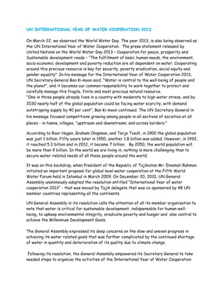 UN INTERNATIONAL YEAR OF WATER COOPERATION 2013

On March 22, we observed the World Water Day. The year 2013, is also being observed as
the UN International Year of Water Cooperation. The press statement released by
United Nations on the World Water Day 2013 – Cooperation for peace, prosperity and
Sustainable development reads – “The fulfillment of basic human needs, the environment,
socio‐economic development and poverty reduction are all dependent on water. Cooperating
around this precious resource is key for security, poverty eradication, social equity and
gender equality”. In his message for the International Year of Water Cooperation 2013,
UN Secretary‐General Ban Ki‐moon said, “Water is central to the well‐being of people and
the planet”, and it becomes our common responsibility to work together to protect and
carefully manage this fragile, finite and most precious natural resource.
“One in three people already lives in a country with moderate to high water stress, and by
2030 nearly half of the global population could be facing water scarcity, with demand
outstripping supply by 40 per cent”, Ban Ki-moon continued. The UN Secretary General in
his message focused competitions growing among people in all sections of societies at all
places - in towns, villages, “upstream and downstream; and across borders.”

According to Roar Hagen, Graham Chapman, and Terje Tvedt, in 1900 the global population
was just 1 billion. Fifty years later in 1950, another 1.8 billion was added. However, in 1992,
it reached 5.3 billion and in 2012, it became 7 billion. By 2050, the world population will
be more than 9 billion. In the world we are living in, nothing is more challenging than to
secure water related needs of all these people around the world.

It was on this backdrop, when President of the Republic of Tajikistan Mr. Emomali Rahmon
initiated an important proposal for global level water cooperation at the Fifth World
Water Forum held in Istanbul in March 2009. On December 20, 2010, UN General
Assembly unanimously adopted the resolution entitled “International Year of water
cooperation 2013” - that was moved by Tajik delegate that was co-sponsored by 48 UN
member countries representing all the continents.

UN General Assembly in its resolution calls the attention of all its member organization to
note that water is critical for sustainable development, indispensable for human well-
being, to upkeep environmental integrity, eradicate poverty and hunger and also central to
achieve the Millennium Development Goals.

The General Assembly expressed its deep concerns on the slow and uneven progress in
achieving its water related goals that was further complicated by the continued shortage
of water in quantity and deterioration of its quality due to climate change.

 Following its resolution, the General Assembly empowered its Secretary General to take
needed steps to organize the activities of the International Year of Water Cooperation
 