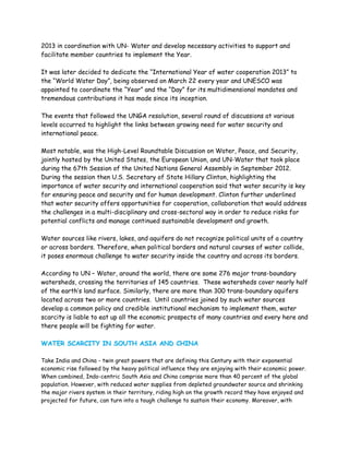 2013 in coordination with UN- Water and develop necessary activities to support and
facilitate member countries to implement the Year.

It was later decided to dedicate the “International Year of water cooperation 2013” to
the “World Water Day”, being observed on March 22 every year and UNESCO was
appointed to coordinate the “Year” and the “Day” for its multidimensional mandates and
tremendous contributions it has made since its inception.

The events that followed the UNGA resolution, several round of discussions at various
levels occurred to highlight the links between growing need for water security and
international peace.

Most notable, was the High-Level Roundtable Discussion on Water, Peace, and Security,
jointly hosted by the United States, the European Union, and UN-Water that took place
during the 67th Session of the United Nations General Assembly in September 2012.
During the session then U.S. Secretary of State Hillary Clinton, highlighting the
importance of water security and international cooperation said that water security is key
for ensuring peace and security and for human development. Clinton further underlined
that water security offers opportunities for cooperation, collaboration that would address
the challenges in a multi-disciplinary and cross-sectoral way in order to reduce risks for
potential conflicts and manage continued sustainable development and growth.

Water sources like rivers, lakes, and aquifers do not recognize political units of a country
or across borders. Therefore, when political borders and natural courses of water collide,
it poses enormous challenge to water security inside the country and across its borders.

According to UN – Water, around the world, there are some 276 major trans-boundary
watersheds, crossing the territories of 145 countries. These watersheds cover nearly half
of the earth’s land surface. Similarly, there are more than 300 trans-boundary aquifers
located across two or more countries. Until countries joined by such water sources
develop a common policy and credible institutional mechanism to implement them, water
scarcity is liable to eat up all the economic prospects of many countries and every here and
there people will be fighting for water.

WATER SCARCITY IN SOUTH ASIA AND CHINA

Take India and China - twin great powers that are defining this Century with their exponential
economic rise followed by the heavy political influence they are enjoying with their economic power.
When combined, Indo-centric South Asia and China comprise more than 40 percent of the global
population. However, with reduced water supplies from depleted groundwater source and shrinking
the major rivers system in their territory, riding high on the growth record they have enjoyed and
projected for future, can turn into a tough challenge to sustain their economy. Moreover, with
 