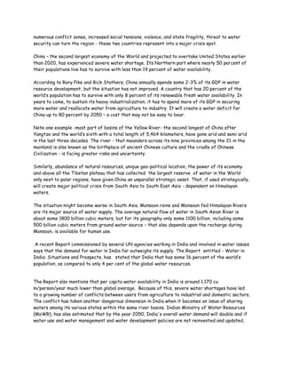 numerous conflict zones, increased social tensions, violence, and state fragility, threat to water
security can turn the region - these two countries represent into a major crisis spot.

China – the second largest economy of the World and projected to overtake United States earlier
than 2020, has experienced severe water shortage. Its Northern part where nearly 50 percent of
their populations live has to survive with less than 19 percent of water availability.

According to Rory Pike and Rick Stathers, China annually spends some 2-3% of its GDP in water
resource development, but the situation has not improved. A country that has 20 percent of the
world’s population has to survive with only 8 percent of its renewable fresh water availability. In
years to come, to sustain its heavy industrialization, it has to spend more of its GDP in securing
more water and reallocate water from agriculture to industry. It will create a water deficit for
China up to 80 percent by 2050 – a cost that may not be easy to bear.

Note one example -most part of basins of the Yellow River- the second longest of China after
Yangtze and the world’s sixth with a total length of 5,464 kilometers, have gone arid and semi arid
in the last three decades. The river - that meanders across its nine provinces among the 21 in the
mainland is also known as the birthplace of ancient Chinese culture and the cradle of Chinese
Civilization - is facing greater risks and uncertainty.

Similarly, abundance of natural resources, unique geo-political location, the power of its economy
and above all the Tibetan plateau that has collected the largest reserve of water in the World
only next to polar regions, have given China an unparallel strategic asset. That, if used strategically,
will create major political crisis from South Asia to South East Asia - dependent on Himalayan
waters.

The situation might become worse in South Asia. Monsoon rains and Monsoon fed Himalayan Rivers
are its major source of water supply. The average natural flow of water in South Asian River is
about some 1800 billion cubic meters, but for its geography only some 1100 billion, including some
500 billion cubic meters from ground water source – that also depends upon the recharge during
Monsoon, is available for human use.

 A recent Report commissioned by several UN agencies working in India and involved in water issues
says that the demand for water in India far outweighs its supply. The Report entitled - Water in
India: Situations and Prospects, has stated that India that has some 16 percent of the world’s
population, as compared to only 4 per cent of the global water resources.


The Report also mentions that per capita water availability in India is around 1.170 cu
m/person/year much lower than global average. Because of this, severe water shortages have led
to a growing number of conflicts between users from agriculture to industrial and domestic sectors.
The conflict has taken another dangerous dimension in India when it becomes an issue of sharing
waters among its various states within the same river basins. Indian Ministry of Water Resources
(MoWR), has also estimated that by the year 2050, India's overall water demand will double and if
water use and water management and water development policies are not reinvented and updated,
 