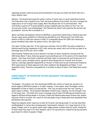 impending economic, political social and environmental crisis may turn India and South Asia into a
major disaster zone.

Pakistan – the second most powerful nuclear country of South Asia is in most vulnerable situation.
The Indus River that originates from Tibet and enters Pakistan from Indian Territory is largely the
single source of all its major water supply. More than 80 percent of its cultivated land that
contributes a quarter of its gross domestic product depends upon the waters of this river, but
various water bodies have acknowledged that Pakistan has almost fully exploited the surface and
groundwater sources that is available to it.

Water and Power Development Authority (WAPDA), a government owned body in Pakistan says that
the per capita water availability in Pakistan has dwindled by over 406 percent from 5,260 cubic
meters in 1951 to 1,038 cubic meters in 2010. It is marginally above the 1,000 cubic meters per
person threshold value under the global criteria, the report said.

The report further says that If the status quo continues, then by 2020, the water availability in
Pakistan would further plummeted to 877 cubic meters per annum, which will further go down to an
alarmingly level of 575 cubic feet in 2050.
Unfortunately, Pakistan has no more options to increase its water availability, because with the
1960 Indus Water Treaty, India has agreed to provide 80 percent of the waters of the Indus River
system - that flows from India to Pakistan and India itself is reconciled with just 20 percent of it.
India, itself a water stressed country, agreed to share 80 percent of its water with its lower
riparian, is perhaps unparallel magnanimity on the part of India even by any international standards.
With experiences of Indian approach with other neighbors like Bangladesh and Nepal, it is an
impossible treaty. Therefore, any possibility to increase its share of water from Indus River seems
bleak.



INEVITABILITY OF EFFECTIVE WATER DIPLOMACY FOR MEANINGFUL
COOPERATION


The Ganges – the mighty river that discharges 19,000 cubic meters of water per second in its
mouth supports 500 million people in its basin. However, in dry season when the Ganges enters
Bangladesh its flow at times is so slow and low - that “you can walk across the river” quoting a
water expert in Dhaka , The Economist (November 19,2011.) says. Similarly, the third largest river
of the South Asia – the Indus that covers a drainage area of some 724,205 square kilometers and
supports 300 plus millions people in its basin in India and Pakistan when meets Arabian Sea, seldom
any water flows in its delta. As a result of this and people living in Indus delta have abandoned their
settlements and migrated.
Nepal has adequate water resources to meet all its water and energy needs. It can also help India
and Bangladesh to realize their pressing water requirements. However, for a huge majority of the
people in Nepal, even in its capital, public water supply system is almost dead for years. Availability
of water when they need it for their domestic use or for agricultural or industrial use has become a
pipe dream for almost all people in Nepal.
 