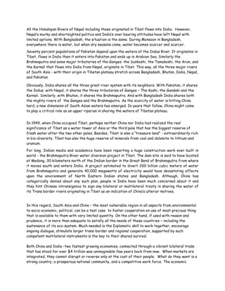 All the Himalayan Rivers of Nepal including those originated in Tibet flows into India. However,
Nepal’s murky and shortsighted politics and India’s over bearing attitudes have left Nepal with
limited options. With Bangladesh, the situation is the same. During Monsoon in Bangladesh,
everywhere there is water, but when dry seasons come, water becomes scarcer and scarcer.
Seventy percent populations of Pakistan depend upon the waters of the Indus River. It originates in
Tibet, flows in India then it enters into Pakistan and ends up in Arabian Sea. Similarly the
Brahmaputra and some major tributaries of the Ganges: the Sunkoshi, the Tamakoshi, the Arun, and
the Karnali that flows into India from Nepal, originate in Tibet. This way, all the three major rivers
of South Asia - with their origin in Tibetan plateau stretch across Bangladesh, Bhutan, India, Nepal,
and Pakistan.

Obviously, India shares all the three great river system with its neighbors. With Pakistan, it shares
the Indus; with Nepal, it shares the three tributaries of Ganges – The Koshi, the Gandaki and the
Karnali. Similarly, with Bhutan, it shares the Brahmaputra. And with Bangladesh India shares both
the mighty rivers of the Ganges and the Brahmaputra. As the scarcity of water is hitting China
hard, a new dimension of South Asian waters has emerged. In years that follow, China might come
to play a critical role as an upper riparian in sharing the waters of Tibetan plateau.


In 1949, when China occupied Tibet, perhaps neither China nor India had realized the real
significance of Tibet as a water tower of Asia or the third pole that has the biggest reserve of
fresh water after the two other poles. Besides, Tibet is also a “treasure land” - extraordinarily rich
in bio-diversity. Tibet has also the huge reserve of minerals from coal and dolomite to lithium and
uranium.
For long, Indian media and academics have been reporting a huge construction work ever built in
world - the Brahmaputra River water diversion project in Tibet. The dam site is said to have located
at Medong, 30 kilometers north of the Indian border in the Great Bend of Brahmaputra from where
it moves south and enters India. A project estimated to divert 200 billion cubic meters of water
from Brahmaputra and generate 40,000 megawatts of electricity would have devastating effects
upon the environment of North Eastern Indian states and Bangladesh. Although, China has
categorically denied about any such plan, people in India have been much concerned about it and
they hint Chinese intransigence to sign any bilateral or multilateral treaty in sharing the water of
its Trans border rivers originating in Tibet as an indication of China’s ulterior motives.


In this regard, South Asia and China – the most vulnerable region in all aspects from environmental
to socio-economic, political, can be a test case to foster cooperation on use of most precious thing
that is available to them with very limited quantity. On the other hand, if used with reason and
prudence, it is more than adequate to satisfy all the needs of these countries – including the
sustenance of its eco-system. Much needed is the Diplomatic skill to work together, encourage
ongoing dialogue, stimulate larger trans-border and regional cooperation, supported by such
competent multilateral instruments is the key to their shared survival.

Both China and India –two fastest growing economies, connected through a vibrant bilateral trade
that has stood for over $4 trillion was unimaginable few years back from now. When markets are
integrated, they cannot disrupt or reverse only at the cost of their people. What do they want is a
strong country, a prosperous national community, and a competitive work force. The economic
 