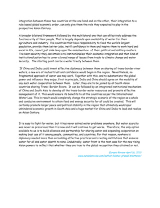 integration between these two countries at the one hand and on the other, their integration to a
rule based global economic order, can only give them the role they expected to play in the
prospective Asian Century.

A broader bilateral framework followed by the multilateral one that can effectively address the
food security of their people. That is largely depends upon availability of water for their
agriculture and industry. The countries that have responsibility to feed the world’s largest
population, provide them better jobs, instill confidence in them and inspire them to work hard and
excel in life, cannot just sink deep upon the misadventure of their political and military masters.
The best security they can attain is to institutionalize their economic integration and that kind of
institutionalization has to cover a broad range of issues from trade to climate change and water
security. The starting point can be a water treaty between them.

 If China and India could invent effective diplomacy between them on sharing of trans-border river
waters, a new era of mutual trust and confidence would begin in the region. Nevertheless, no
fragmented approach of water use may work. Together with this, and to substantiate the global
power and influence they enjoy, first in principle, India and China should agree on the modality of
any such water cooperation between them. Later, they are to be joined by all South Asian
countries sharing Trans- Border Rivers. It can be followed by an integrated institutional mechanism
of China and South Asia to develop all the trans-border water resources and promote effective
management of it. This would ensure its benefits to all the countries as per the International
Water Law. This in result would completely change the strategic scenario of the region as a whole
and conducive environment to attain food and energy security for all could be created. This will
certainly promote larger peace and political stability in the region that ultimately would spur
unhindered economic growth in South Asia and a huge market for China and India to lead and realize
an Asian Century.



It is easy to fight for water, but it has never solved water problems anywhere. But water scarcity
was never so precarious than it is now and it will continue to get worse. Therefore, the only option
available to us is to build alliances and partnership for sharing water and expanding cooperation on
making best use of it among people, communities, and countries. For that reason, nowhere is
diplomacy needed more than on building effective practices and creating institutions that ensures
water for all and water dearth to none. Indubitably, water front is the test case for the new rising
Asian powers to reflect that whether they are true to the global recognition they attained or not.

                                                                           Eurasia Review April 16, 2013
                                                 www.eurasiareview.com/author/keshav-prasad-bhattarai/
 