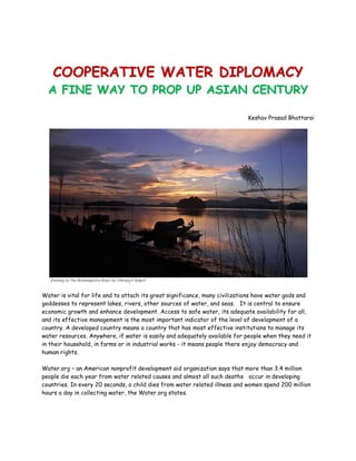 COOPERATIVE WATER DIPLOMACY
  A FINE WAY TO PROP UP ASIAN CENTURY

                                                                            Keshav Prasad Bhattarai




   Evening on the Brahmaputra River by Vikramjit Kakati


Water is vital for life and to attach its great significance, many civilizations have water gods and
goddesses to represent lakes, rivers, other sources of water, and seas. It is central to ensure
economic growth and enhance development. Access to safe water, its adequate availability for all,
and its effective management is the most important indicator of the level of development of a
country. A developed country means a country that has most effective institutions to manage its
water resources. Anywhere, if water is easily and adequately available for people when they need it
in their household, in farms or in industrial works - it means people there enjoy democracy and
human rights.

Water.org – an American nonprofit development aid organization says that more than 3.4 million
people die each year from water related causes and almost all such deaths occur in developing
countries. In every 20 seconds, a child dies from water related illness and women spend 200 million
hours a day in collecting water, the Water.org states.
 