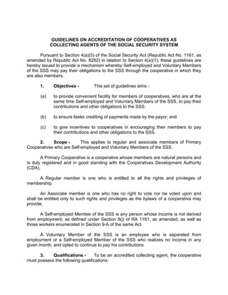 GUIDELINES ON ACCREDITATION OF COOPERATIVES AS
            COLLECTING AGENTS OF THE SOCIAL SECURITY SYSTEM

       Pursuant to Section 4(a)(5) of the Social Security Act (Republic Act No. 1161, as
amended by Republic Act No. 8282) in relation to Section 4(a)(1), these guidelines are
hereby issued to provide a mechanism whereby Self-employed and Voluntary Members
of the SSS may pay their obligations to the SSS through the cooperative in which they
are also members.

      1.     Objectives -        This set of guidelines aims -

      (a)    to provide convenient facility for members of cooperatives, who are at the
             same time Self-employed and Voluntary Members of the SSS, to pay their
             contributions and other obligations to the SSS;

      (b)    to ensure faster crediting of payments made by the payor; and

      (c)    to give incentives to cooperatives in encouraging their members to pay
             their contributions and other obligations to the SSS.

     2.     Scope -       This applies to regular and associate members of Primary
Cooperatives who are Self-employed and Voluntary Members of the SSS.

       A Primary Cooperative is a cooperative whose members are natural persons and
is duly registered and in good standing with the Cooperatives Development Authority
(CDA).

    A Regular member is one who is entitled to all the rights and privileges of
membership.

       An Associate member is one who has no right to vote nor be voted upon and
shall be entitled only to such rights and privileges as the bylaws of a cooperative may
provide.

      A Self-employed Member of the SSS is any person whose income is not derived
from employment, as defined under Section 8(j) of RA 1161, as amended, as well as
those workers enumerated in Section 9-A of the same Act.

      A Voluntary Member of the SSS is an employee who is separated from
employment or a Self-employed Member of the SSS who realizes no income in any
given month, and opted to continue to pay his contributions

      3.    Qualifications -      To be an accredited collecting agent, the cooperative
must possess the following qualifications:
 