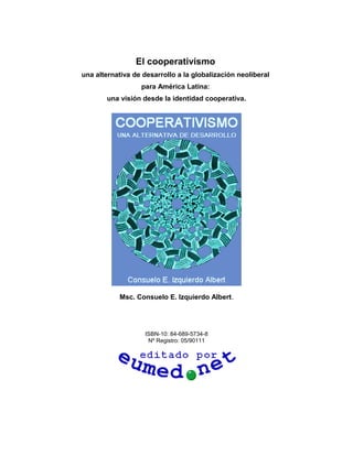 El cooperativismo
una alternativa de desarrollo a la globalización neoliberal
para América Latina:
una visión desde la identidad cooperativa.

Msc. Consuelo E. Izquierdo Albert.

ISBN-10: 84-689-5734-8
Nº Registro: 05/90111

 