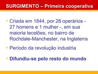 SURGIMENTO – Primeira cooperativa Criada em 1844, por 28 operários - 27 homens e 1 mulher -, em sua maioria tecelões, no bairro de Rochdale-Manchester, na Inglaterra . Período da revolução industria Difundiu-se pelo resto do mundo 