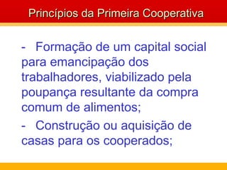 - Formação de um capital social para emancipação dos trabalhadores, viabilizado pela poupança resultante da compra comum de alimentos;  - Construção ou aquisição de  casas para os cooperados; Princípios da Primeira Cooperativa 