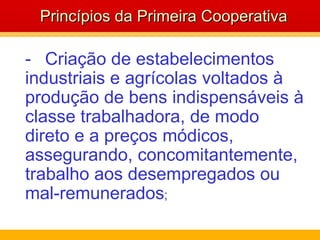 - Criação de estabelecimentos industriais e agrícolas voltados à produção de bens indispensáveis à classe trabalhadora, de modo direto e a preços módicos, assegurando, concomitantemente, trabalho aos desempregados ou mal-remunerados ;  Princípios da Primeira Cooperativa 