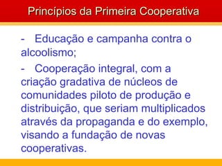 - Educação e campanha contra o alcoolismo; - Cooperação integral, com a criação gradativa de núcleos de comunidades piloto de produção e distribuição, que seriam multiplicados através da propaganda e do exemplo, visando a fundação de novas cooperativas.  Princípios da Primeira Cooperativa 
