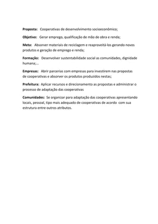 Proposta: Cooperativas de desenvolvimento socioeconômico;

Objetivo: Gerar emprego, qualificação de mão de obra e renda;

Meta: Absorver materiais de reciclagem e reaproveitá-los gerando novos
produtos e geração de emprego e renda;

Formação: Desenvolver sustentabilidade social as comunidades, dignidade
humana;...

Empresas: Abrir parcerias com empresas para investirem nas propostas
de cooperativas e absorver os produtos produzidos nestas;

Prefeitura: Aplicar recursos e direcionamento as propostas e administrar o
processo de adaptação das cooperativas

Comunidades: Se organizar para adaptação das cooperativas apresentando
locais, pessoal, tipo mais adequado de cooperativas de acordo com sua
estrutura entre outros atributos.
 