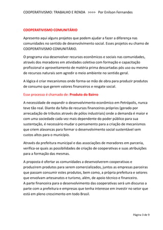 COOPERATIVISMO: TRABALHO E RENDA >>>> Por Enilson Fernandes



COOPERATIVISMO COMUNITÁRIO

Apresento aqui alguns projetos que podem ajudar a fazer a diferença nas
comunidades no sentido de desenvolvimento social. Esses projetos eu chamo de
COOPERATIVISMO COMUNITÁRIO.

O programa visa desenvolver recursos econômicos e sociais nas comunidades,
através dos moradores em atividades coletiva com formação e capacitação
profissional e aproveitamento de matéria prima descartadas pós uso ou mesmo
de recursos naturais sem agredir o meio ambiente no sentido geral.

A lógica é criar mecanismos onde forma-se mão de obra para produzir produtos
de consumo que gerem valores financeiros e resgate social.

Esse processo é chamado de: Produto do Bairro

A necessidade de expandir o desenvolvimento econômico em Petrópolis, nunca
teve tão real. Diante da falta de recursos financeiros próprios (gerado por
arrecadação de tributos através de pólos industriais) onde a demanda é maior e
com uma sociedade cada vez mais dependente do poder público para sua
sustentação, é necessário mudar o pensamento para a criação de mecanismos
que criem alavancas para formar o desenvolvimento social sustentável sem
custos altos para o município.

Através da prefeitura municipal e das associações de moradores em parceria,
verifica-se quais as possibilidades de criação de cooperativas e suas atribuições
para a formação das mesmas.

A proposta é ofertar as comunidades a desenvolverem cooperativas e
produzirem produtos para serem comercializados, juntos as empresas parceiras
que passam consumir estes produtos, bem como, a própria prefeitura e setores
que envolvam artesanatos e turismo, além, de apoio técnico e financeiro.
A parte financeira para o desenvolvimento das cooperativas será um discurso a
parte com a prefeitura e empresas que tenha interesse em investir no setor que
está em pleno crescimento em todo Brasil.




                                                                        Página 3 de 9
 