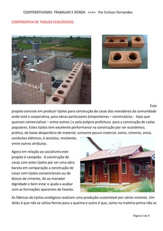 COOPERATIVISMO: TRABALHO E RENDA >>>> Por Enilson Fernandes

COOPERATIVA DE TIJOLOS ECOLÓGICOS:




                                                                                          Este
projeto consiste em produzir tijolos para construção de casas dos moradores da comunidade
onde está a cooperativa, para obras particulares (empreiteiras – construtoras - lojas que
queiram comercializar – entre outros ) e pela própria prefeitura para a construção de cadas
populares. Estes tijolos tem excelente performance na construção por ser econômico,
prático, de baixo desperdicio de material, consome pouco material, como, cimento, areia,
conduites elétricos, é acústico, resistente,
entre outros atributos.

Agora em relação ao socialismo este
projeto é campeão. A construção de
casas com estes tijolos por ser uma obra
barata em comparação a construção de
casas com tijolos convencionais ou de
blocos de cimento, dá ao morador
dignidade e bem estar e ajuda a acabar
com as formações aparentes de favelas.

As fábricas de tijolos ecológicos realizam uma produção sustentável por vários motivos. Um
deles é que não se utiliza fornos para a queima e outro é que, como na matéria-prima não se


                                                                              Página 5 de 9
 