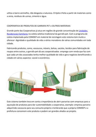 utiliza o barro vermelho, não desgasta a natureza. O tijolo é feito a partir de materiais como
a areia, resíduos de usinas, cimento e água.



COOPERATIVA DE PRODUTOS DE GARRAFA PET e OUTROS MATERIAIS

Grande parte das Cooperativas já atua em regiões de grande concentração de Unidades
Residenciais Familiares na coleta seletiva tradicional da garrafa pet. Com o programa de
coleta implantado pela COMDEP em material de reciclagem este sistema tem muito a
oferecer dignidade e qualidade de vida a vários moradores de várias comunidades em toda
cidade.

Fabricando produtos, como, vassouras, móveis, bolsas, sacolas, tecidos para fabricação de
roupas entre outros, a garrafa pet dá aos cooperativados emprego com renda que faz com
que cada um dos associados tenha melhor qualidade de vida e gera negócios beneficiando a
cidade em vários aspectos: social e econômico.




Este sistema também leva em conta a importância de abrir parcerias com empresas para a
aquisição de produtos para dar sustentabilidade a cooperativa, exemplo: empresa parceira
adquirindo vassouras para seu consumo próprio e lembrando que a própria COMDEP e a
prefeitura consomem este produto e podem ser grandes aliados ao projeto.
 