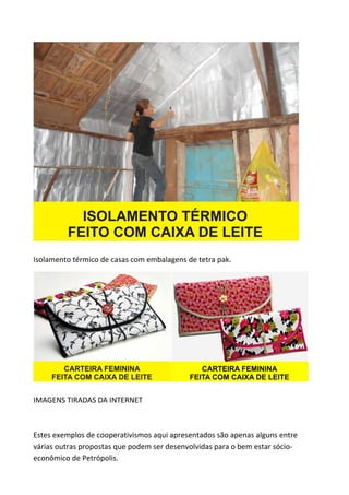 Isolamento térmico de casas com embalagens de tetra pak.




IMAGENS TIRADAS DA INTERNET



Estes exemplos de cooperativismos aqui apresentados são apenas alguns entre
várias outras propostas que podem ser desenvolvidas para o bem estar sócio-
econômico de Petrópolis.
 