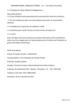COOPERATIVISMO: TRABALHO E RENDA >>>> Por Enilson Fernandes

>>> Produção de sabão; Biodiesel, Biodigestores,...,

Aqui todos ganham:
>> O meio ambiente pelo aproveitamento sustentável de materiais recicláveis;

 >> As comunidades por gerar recursos próprios para suprir as necessidades
coletivas.

>> O cidadão por ter garantias de trabalho e renda.

>> A prefeitura por investir menos em vários setores de ajuda civil.

>> e outros.

Estes são alguns dos meus pareceres para desenvolvimento social sustentável e
deixo como meu legado para ser desenvolvido junto a Prefeitura de Petrópolis no
governo de Rubens Bomtempo.



Autor da proposta:

Enilson Fernandes da Silva – 06424526-9

Vocação política: Vice Presidente do Partido Cristão

Profissão: Designer gráfica.

Atuação: Venda de serviços e desenvolvimento de Artes Gráficas.

Endereço: Rua Bataillard, 920 – Mosela – Petrópolis – RJ - CEP: 25675160

Telefones: (24) 2291-7555 / 8849-9596

Petrópolis, 30 de novembro de 2012




                                                                           Página 9 de 9
 