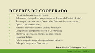 DEVERES DO COOPERADO
 Participar das Assembleias Gerais;
 Subscrever e integralizar as quotas-partes de capital (Estatuto Social);
 Ter sempre em vista que a Cooperativa é obra de interesse comum;
 Operar com a cooperativa;
 Votar nas eleições e acatar a decisão da maioria;
 Cumprir seus compromissos com a Cooperativa;
 Manter-se informado a respeito da cooperativa;
 Denunciar falhas;
 Cobrir sua parte nas perdas apuradas em balanço;
 Zelar pela imagem da Cooperativa.
Fonte: Web Site VerboCooperar, 2016.
C o o p e r a t i v i s m o d e C r é d i t o 1 0
 