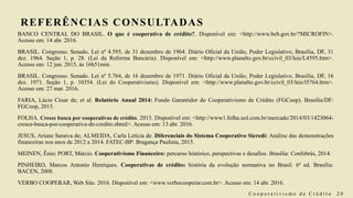REFERÊNCIAS CONSULTADAS
BANCO CENTRAL DO BRASIL. O que é cooperativa de crédito?. Disponível em: <http://www.bcb.gov.br/?MICROFIN>.
Acesso em: 14 abr. 2016.
BRASIL. Congresso. Senado. Lei nº 4.595, de 31 dezembro de 1964. Diário Oficial da União, Poder Legislativo, Brasília, DF, 31
dez. 1964. Seção 1, p. 28. (Lei da Reforma Bancária). Disponível em: <http://www.planalto.gov.br/ccivil_03/leis/L4595.htm>.
Acesso em: 12 jun. 2015, às 16h51min.
BRASIL. Congresso. Senado. Lei nº 5.764, de 16 dezembro de 1971. Diário Oficial da União, Poder Legislativo, Brasília, DF, 16
dez. 1971. Seção 1, p. 10354. (Lei do Cooperativismo). Disponível em: <http://www.planalto.gov.br/ccivil_03/leis/l5764.htm>.
Acesso em: 27 mar. 2016.
FARIA, Lúcio César de; et al. Relatório Anual 2014: Fundo Garantidor do Cooperativismo de Crédito (FGCoop). Brasília/DF:
FGCoop, 2015.
FOLHA. Cresce busca por cooperativas de crédito. 2013. Disponível em: <http://www1.folha.uol.com.br/mercado/2014/03/1423064-
cresce-busca-por-cooperativa-de-credito.shtml>. Acesso em: 13 abr. 2016.
JESUS, Ariane Saraiva de; ALMEIDA, Carla Letícia de. Diferenciais do Sistema Cooperativo Sicredi: Análise das demonstrações
financeiras nos anos de 2012 a 2014. FATEC-BP: Bragança Paulista, 2015.
MEINEN, Ênio; PORT, Márcio. Cooperativismo Financeiro: percurso histórico, perspectivas e desafios. Brasília: Confebrás, 2014.
PINHEIRO, Marcos Antonio Henriques. Cooperativas de crédito: história da evolução normativa no Brasil. 6ª ed. Brasília:
BACEN, 2008.
VERBO COOPERAR, Web Site. 2016. Disponível em: <www.verbocooperar.com.br>. Acesso em: 14 abr. 2016.
C o o p e r a t i v i s m o d e C r é d i t o 2 0
 