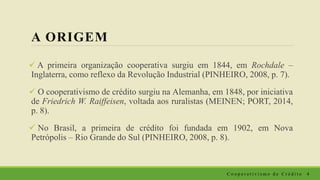 A ORIGEM
 A primeira organização cooperativa surgiu em 1844, em Rochdale –
Inglaterra, como reflexo da Revolução Industrial (PINHEIRO, 2008, p. 7).
 O cooperativismo de crédito surgiu na Alemanha, em 1848, por iniciativa
de Friedrich W. Raiffeisen, voltada aos ruralistas (MEINEN; PORT, 2014,
p. 8).
 No Brasil, a primeira de crédito foi fundada em 1902, em Nova
Petrópolis – Rio Grande do Sul (PINHEIRO, 2008, p. 8).
C o o p e r a t i v i s m o d e C r é d i t o 4
 