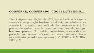 COOPERAR, COOPERADO, COOPERATIVISMO...?
“Em A Riqueza das Nações, de 1776, Adam Smith atribui que a
capacidade de produção baseia-se na divisão do trabalho e na
acumulação de capital, uma realidade das cooperativas. (...) As
pessoas não ajudam umas às outras por mera bondade, mas por
interesses pessoais. No modelo cooperativista, a capacidade de
produção só torna-se eficiente se esses interesses forem
compartilhados por todos os cooperados (...)” (JESUS e ALMEIDA,
2015, p. 3).
C o o p e r a t i v i s m o d e C r é d i t o 7
 