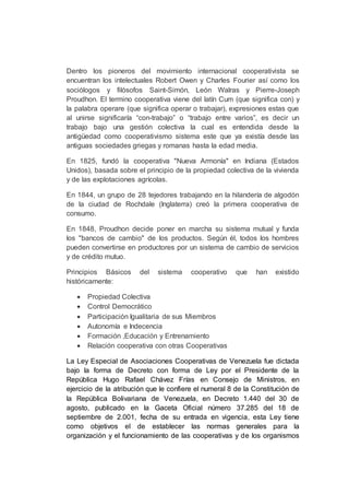Dentro los pioneros del movimiento internacional cooperativista se
encuentran los intelectuales Robert Owen y Charles Fourier así como los
sociólogos y filósofos Saint-Simón, León Walras y Pierre-Joseph
Proudhon. El termino cooperativa viene del latín Cum (que significa con) y
la palabra operare (que significa operar o trabajar), expresiones estas que
al unirse significaría “con-trabajo” o “trabajo entre varios”, es decir un
trabajo bajo una gestión colectiva la cual es entendida desde la
antigüedad como cooperativismo sistema este que ya existía desde las
antiguas sociedades griegas y romanas hasta la edad media.
En 1825, fundó la cooperativa "Nueva Armonía" en Indiana (Estados
Unidos), basada sobre el principio de la propiedad colectiva de la vivienda
y de las explotaciones agrícolas.
En 1844, un grupo de 28 tejedores trabajando en la hilandería de algodón
de la ciudad de Rochdale (Inglaterra) creó la primera cooperativa de
consumo.
En 1848, Proudhon decide poner en marcha su sistema mutual y funda
los "bancos de cambio" de los productos. Según él, todos los hombres
pueden convertirse en productores por un sistema de cambio de servicios
y de crédito mutuo.
Principios Básicos del sistema cooperativo que han existido
históricamente:
 Propiedad Colectiva
 Control Democrático
 Participación Igualitaria de sus Miembros
 Autonomía e Indecencia
 Formación ,Educación y Entrenamiento
 Relación cooperativa con otras Cooperativas
La Ley Especial de Asociaciones Cooperativas de Venezuela fue dictada
bajo la forma de Decreto con forma de Ley por el Presidente de la
República Hugo Rafael Chávez Frías en Consejo de Ministros, en
ejercicio de la atribución que le confiere el numeral 8 de la Constitución de
la República Bolivariana de Venezuela, en Decreto 1.440 del 30 de
agosto, publicado en la Gaceta Oficial número 37.285 del 18 de
septiembre de 2.001, fecha de su entrada en vigencia, esta Ley tiene
como objetivos el de establecer las normas generales para la
organización y el funcionamiento de las cooperativas y de los organismos
 