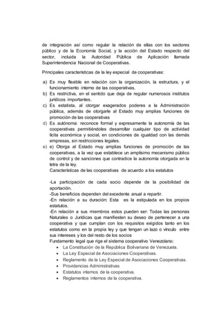 de integración así como regular la relación de ellas con los sectores
público y de la Economía Social, y la acción del Estado respecto del
sector, incluida la Autoridad Pública de Aplicación llamada
Superintendencia Nacional de Cooperativas.
Principales características de la ley especial de cooperativas:
a) Es muy flexible en relación con la organización, la estructura, y el
funcionamiento interno de las cooperativas.
b) Es restrictiva, en el sentido que deja de regular numerosos institutos
jurídicos importantes.
c) Es estatista, al otorgar exagerados poderes a la Administración
pública, además de otorgarle al Estado muy amplias funciones de
promoción de las cooperativas
d) Es autónoma: reconoce formal y expresamente la autonomía de las
cooperativas permitiéndoles desarrollar cualquier tipo de actividad
lícita económica y social, en condiciones de igualdad con las demás
empresas, sin restricciones legales.
e) e) Otorga al Estado muy amplias funciones de promoción de las
cooperativas, a la vez que establece un amplísimo mecanismo público
de control y de sanciones que contradice la autonomía otorgada en la
letra de la ley.
Características de las cooperativas de acuerdo a los estatutos
-La participación de cada socio depende de la posibilidad de
aportación.
-Sus beneficios dependen del excedente anual a repartir.
-En relación a su duración: Esta es la estipulada en los propios
estatutos.
-En relación a sus miembros estos pueden ser: Todas las personas
Naturales o Jurídicas que manifiesten su deseo de pertenecer a una
cooperativa y que cumplan con los requisitos exigidos tanto en los
estatutos como en la propia ley y que tengan un lazo o vínculo entre
sus intereses y los del resto de los socios
Fundamento legal que rige el sistema cooperativo Venezolano:
 La Constitución de la República Bolivariana de Venezuela.
 La Ley Especial de Asociaciones Cooperativas.
 Reglamento de la Ley Especial de Asociaciones Cooperativas.
 Providencias Administrativas
 Estatutos internos de la cooperativa.
 Reglamentos internos de la cooperativa.
 
