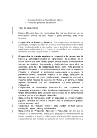  Disposiciones de la Asamblea de socios
 Principios generales del derecho.
Tipos de Cooperativas
:
Existen diferentes tipos de cooperativas, las mismas dependen de las
necesidades propias de cada región o grupo asociado, entre estos
tenemos:
Cooperativa de Bienes y Servicios: Son cooperativas de servicio las
que tengan por objeto distribuir los bienes y proporcionar servicios de toda
índole, preferentemente a sus socios, con el propósito de mejorar sus
condiciones ambientales y económicas y de satisfacer sus necesidades
familiares, sociales, ocupacionales o culturales.
Cooperativa de trabajo asociado o cooperativa de producción de
bienes y servicios: Consisten en agrupaciones de personas de un
mismo oficio o con un fin común, que por medios propios producen ciertos
artículos vendiéndolos directamente y distribuyéndose entre ellos las
ganancias. Este tipo de Cooperativas tienen como meta principal la
producción de bienes o prestación de servicios, tales como: la producción
industrial o artesanal, la producción agropecuaria o pesquera, la
producción minera, transporte colectivo o de carga, producción de
diversos servicios del hogar, mantenimiento, reparaciones menores y
mayores, salud, hogares de cuidados de infantes y, en general, de todas
aquellas actividades que son demandadas por otras personas o
instituciones.
Cooperativa de Producción Industrial: Es una cooperativa de
trabajadores y tiene como objeto transformar materia prima en bienes que
tengan características para satisfacer una necesidad de los consumidores
mediante procesos tecnológicos industriales.
Cooperativa de Carpintería: están en capacidad de ofrecer muebles,
juguetes, utensilios de cocina o insumos para la construcción (puertas,
marcos, ventanas, etc.)
Cooperativa de Productos lácteos: ellas pueden producir quesos,
mantequilla, yogurt, dulces y sus derivados.
Cooperativa de Productos Agrícolas y Pecuarios: Son las que se
dedican a la compraventa, distribución, producción y transformación de
bienes, productos y servicios, relacionados con la actividad agropecuaria
y agroindustrial, con el objeto de procurar un mayor rendimiento de ella y
 