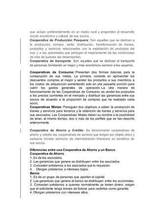 que actúan preferentemente en un medio rural y propenden al desarrollo
social, económico y cultural de sus socios.
Cooperativa de Producción Pesquera: Son aquellas que se dedican a
la producción, compra, venta, distribución, transformación de bienes,
productos y servicios relacionados con la explotación de productos del
mar y a las actividades que persigan el mejoramiento de las condiciones
de vida de quienes las desempeñan.
Cooperativa de transporte: Son aquellas que se dedican al transporte
de personas brindando un mejor y más económico servicio a los usuarios.
Cooperativas de Consumo: Presentan dos formas básicas para la
consecución de sus metas. La primera, consiste en aprovechar los
descuentos compras al mayor y vender los productos a sus miembros a
los costos de adquisición aumentando solo en una pequeña porción para
cubrir los gastos generales de operación. La otra manera de
funcionamiento de las Cooperativas de Consumo, es vender los productos
a los precios corrientes en el mercado y distribuir las ganancias entre sus
socios de acuerdo a la proporción de compras que ha realizado cada
socio.
Cooperativas Mixtas: Persiguen dos objetivos a saber: la producción de
bienes y servicios para terceros y la obtención de bienes y servicios para
sus asociados. Las Cooperativas Mixtas deben su nombre a la posibilidad
de tener, al mismo tiempo, dos o más de los perfiles que se han descrito
anteriormente
Cooperativa de Ahorro y Crédito: Se denominarán cooperativas de
ahorro y crédito las cooperativas de servicio que tengan por objeto único y
exclusivo brindar servicios de intermediación financiera en beneficio de
sus socios.
Diferencias entre una Cooperativa de Ahorro y un Banco
Cooperativa de Ahorro
1. Es de los asociados.
2. Las ganancias que genera se distribuyen entre los asociados.
3. Conceden préstamos a los asociados que lo requieran.
4. Otorgan préstamos a intereses bajos.
Banco
1. Es de un grupo de personas que aportan el capital.
2. Las ganancias que genera el banco se distribuyen entre los accionistas.
3. Conceden préstamos a quienes normalmente ya tienen dinero, exigen
que el solicitante tenga bienes de fortuna para cederlos como garantía.
4. Otorgan préstamos con intereses altos.
 