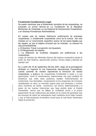 Fundamento Constitucional y Legal.
Se puede mencionar que el fundamento normativo de las cooperativas, se
encuentra en primer término, en La Constitución de la República
Bolivariana de Venezuela; La Ley Especial de Asociaciones Cooperativas;
y en diversas Providencias Administrativas.
En nuestro país de manera histórica la conformación de empresas
cooperativas, o simplemente cooperativas como se le conoce han sido
creadas sin un conocimiento específico acerca de las bases legales que
las regulan, ya que el objetivo principal que ha motivado su creación ha
sido primordialmente:
a. El Incentivo Fiscal. (La exención de impuestos)
b. El Otorgamiento de créditos.
c. La Obtención de Contratos otorgados con preferencias a las
cooperativas.
Luego de abordar los diferentes tópicos del sistema cooperativo desde el
punto de vista histórico, operacional, practico, formal y legal y además de
agregar que
Es a partir del 18 de septiembre del año 2001, luego de la promulgación
yEntrada en Vigencia la Ley Especial de Asociaciones Cooperativas,
cuando aumenta de manera exponencial la formación de nuevas
cooperativas, y quetipos de cooperativas brindándole a estas y a sus
agremiados, como lo mencionamos anteriormente una gran cantidad de
beneficios que entre otros podemos resaltar: financiamientos en
condiciones muy favorables, incorporación en los programas de Compras
centralizadas es decir un mercado seguro para sus productos y muchos
otros incentivos de índole económico, así mismo, lastimosamente y a
pesar de las buenas intenciones que haya podido tener el Estado
Venezolano, vemos que ha fallado la contraloría social y el propio
seguimiento de las instituciones del estado en la misión de garantizar que
los recursos de todos los venezolanos sean invertidos de la mejor manera
y que al final produzcan el beneficio social para el cual fueron destinados
según la propia ley.
 