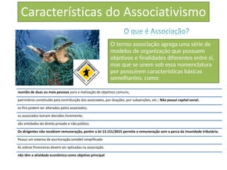 Características do Associativismo
O termo associação agrega uma série de
modelos de organização que possuem
objetivos e finalidades diferentes entre si,
mas que se unem sob essa nomenclatura
por possuírem características básicas
semelhantes, como:
reunião de duas ou mais pessoas para a realização de objetivos comuns;
patrimônio constituído pela contribuição dos associados, por doações, por subvenções, etc.; Não possui capital social.
os fins podem ser alterados pelos associados;
os associados tomam decisões livremente;
são entidades do direito privado e não público.
Os dirigentes não recebiam remuneração, porém a lei 13.151/2015 permite a remuneração sem a perca da imunidade tributária.
Possui um sistema de escrituração contábil simplificado
As sobras financeiras devem ser aplicadas na associação.
não têm a atividade econômica como objetivo principal
 