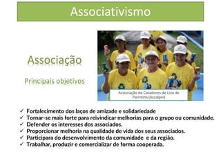 Associativismo
Associação
Principais objetivos
✓ Fortalecimento dos laços de amizade e solidariedade
✓ Tornar-se mais forte para reivindicar melhorias para o grupo ou comunidade.
✓ Defender os interesses dos associados.
✓ Proporcionar melhoria na qualidade de vida dos seus associados.
✓ Participara do desenvolvimento da comunidade e da região.
✓ Trabalhar, produzir e comercializar de forma cooperada.
Associação de Catadores de Lixo de
Parintins (Ascalpin)
 