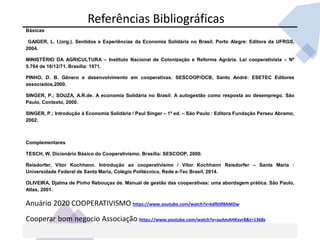 Básicas
GAIGER, L. I.(org.). Sentidos e Experiências da Economia Solidária no Brasil. Porto Alegre: Editora da UFRGS,
2004.
MINISTÉRIO DA AGRICULTURA – Instituto Nacional de Colonização e Reforma Agrária. Lei cooperativista – Nº
5.764 de 16/12/71. Brasília: 1971.
PINHO, D. B. Gênero e desenvolvimento em cooperativas. SESCOOP/OCB, Santo André: ESETEC Editores
associados,2000.
SINGER, P.; SOUZA, A.R.de. A economia Solidária no Brasil: A autogestão como resposta ao desemprego. São
Paulo, Contexto, 2000.
SINGER, P.; Introdução à Economia Solidária / Paul Singer – 1ª ed. – São Paulo : Editora Fundação Perseu Abramo,
2002.
Complementares
TESCH, W. Dicionário Básico do Cooperativismo. Brasília: SESCOOP, 2000.
Reisdorfer, Vitor Kochhann. Introdução ao cooperativismo / Vitor Kochhann Reisdorfer – Santa Maria :
Universidade Federal de Santa Maria, Colégio Politécnico, Rede e-Tec Brasil, 2014.
OLIVEIRA, Djalma de Pinho Rebouças de. Manual de gestão das cooperativas: uma abordagem prática. São Paulo,
Atlas, 2001.
Anuário 2020 COOPERATIVISMO https://www.youtube.com/watch?v=kdfb0f8AMDw
Cooperar bom negocio Associação https://www.youtube.com/watch?v=auAmAHKxvr8&t=1368s
Referências Bibliográficas
 