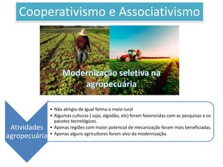 Cooperativismo e Associativismo
Atividades
agropecuária
• Não atingiu de igual forma o meio rural
• Algumas culturas ( soja, algodão, etc) foram favorecidas com as pesquisas e os
pacotes tecnológicos.
• Apenas regiões com maior potencial de mecanização foram mais beneficiadas.
• Apenas alguns agricultores foram alvo da modernização.
 