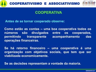 COOPERATIVISMO E ASSOCIATIVISMO
GRANATO E.F.
Antes de se tornar cooperado observe:
Como estão as contas – uma boa cooperativa todos os
números são divulgados entre os cooperados,
permitindo transparente acompanhamento das
operações financeiras.
Se há retorno financeiro – uma cooperativa é uma
organização com objetivos sociais, que tem que ser
viabilizada economicamente.
Se as decisões representam a vontade da maioria.
COOPERATIVA
 