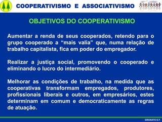 COOPERATIVISMO E ASSOCIATIVISMO
GRANATO E.F.
Aumentar a renda de seus cooperados, retendo para o
grupo cooperado a “mais valia” que, numa relação de
trabalho capitalista, fica em poder do empregador.
Realizar a justiça social, promovendo o cooperado e
eliminando o lucro do intermediário.
Melhorar as condições de trabalho, na medida que as
cooperativas transformam empregados, produtores,
profissionais liberais e outros, em empresários, estes
determinam em comum e democraticamente as regras
de atuação.
OBJETIVOS DO COOPERATIVISMO
 