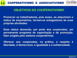 COOPERATIVISMO E ASSOCIATIVISMO
GRANATO E.F.
Promover os trabalhadores, pois esses, ao adquirirem o
status de empresários, tornam-se autogestores de suas
próprias atividades.
Esse status demanda, por parte dos cooperados, um
permanente programa de capacitação e de promoção,
fator exigido pelo sistema cooperativista.
Oferecer aos cooperados, na prática, o respeito à
liberdade, à democracia, à igualdade e à solidariedade.
OBJETIVOS DO COOPERATIVISMO
 