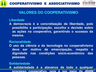 COOPERATIVISMO E ASSOCIATIVISMO
GRANATO E.F.
Liberdade
A democracia é a concretização da liberdade, pois
possibilita a participação, escolha e decisão sobre
as ações na cooperativa, garantindo o sucesso da
mesma.
Racionalidade
O uso da ciência e da tecnologia no cooperativismo
deve ser motivo de emancipação, respeito e
dignidade nas condições sócio-econômico das
pessoas.
Solidariedade
A solidariedade é a alavanca de todo e qualquer
VALORES DO COOPERATIVISMO
 