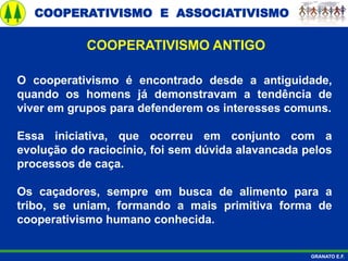 COOPERATIVISMO E ASSOCIATIVISMO
GRANATO E.F.
O cooperativismo é encontrado desde a antiguidade,
quando os homens já demonstravam a tendência de
viver em grupos para defenderem os interesses comuns.
Essa iniciativa, que ocorreu em conjunto com a
evolução do raciocínio, foi sem dúvida alavancada pelos
processos de caça.
Os caçadores, sempre em busca de alimento para a
tribo, se uniam, formando a mais primitiva forma de
cooperativismo humano conhecida.
COOPERATIVISMO ANTIGO
 