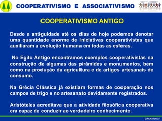 COOPERATIVISMO E ASSOCIATIVISMO
GRANATO E.F.
Desde a antiguidade até os dias de hoje podemos denotar
uma quantidade enorme de iniciativas cooperativistas que
auxiliaram a evolução humana em todas as esferas.
No Egito Antigo encontramos exemplos cooperativistas na
construção de algumas das pirâmides e monumentos, bem
como na produção da agricultura e de artigos artesanais de
consumo.
Na Grécia Clássica já existiam formas de cooperação nos
campos de trigo e no artesanato devidamente registrados.
Aristóteles acreditava que a atividade filosófica cooperativa
era capaz de conduzir ao verdadeiro conhecimento.
COOPERATIVISMO ANTIGO
 
