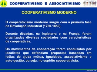 COOPERATIVISMO E ASSOCIATIVISMO
GRANATO E.F.
O cooperativismo moderno surgiu com a primeira fase
da Revolução Industrial (1760-1850).
Durante décadas, na Inglaterra e na França, foram
organizadas diversas sociedades com características
de cooperativas.
Os movimentos de cooperação foram conduzidos por
idealistas que defendiam propostas baseadas em
idéias de ajuda mútua, igualdade, associativismo e
auto-gestão, ou seja, no espírito cooperativista.
COOPERATIVISMO MODERNO
 