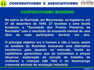 COOPERATIVISMO E ASSOCIATIVISMO
GRANATO E.F.
No bairro de Rochdale, em Manchester, na Inglaterra, em
21 de dezembro de 1844, 27 tecelões e uma tecelã
fundaram a "Sociedade dos Probos Pioneiros de
Rochdale" com o resultado da economia mensal de uma
libra de cada participante durante um ano.
O principal objetivo era o homem e não o lucro, assim
os tecelões de Rochdale buscavam uma alternativa
econômica para atuarem no mercado, frente ao
capitalismo ganancioso que os submetiam a preços
abusivos, exploração da jornada de trabalho de
mulheres e crianças (até 16h) e do desemprego
crescente advindo da revolução industrial.
COOPERATIVISMO MODERNO
 
