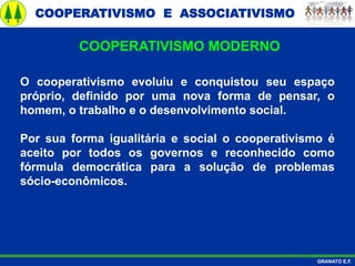 COOPERATIVISMO E ASSOCIATIVISMO
GRANATO E.F.
O cooperativismo evoluiu e conquistou seu espaço
próprio, definido por uma nova forma de pensar, o
homem, o trabalho e o desenvolvimento social.
Por sua forma igualitária e social o cooperativismo é
aceito por todos os governos e reconhecido como
fórmula democrática para a solução de problemas
sócio-econômicos.
COOPERATIVISMO MODERNO
 