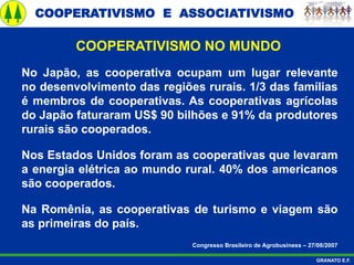 COOPERATIVISMO E ASSOCIATIVISMO
GRANATO E.F.
No Japão, as cooperativa ocupam um lugar relevante
no desenvolvimento das regiões rurais. 1/3 das famílias
é membros de cooperativas. As cooperativas agrícolas
do Japão faturaram US$ 90 bilhões e 91% da produtores
rurais são cooperados.
Nos Estados Unidos foram as cooperativas que levaram
a energia elétrica ao mundo rural. 40% dos americanos
são cooperados.
Na Romênia, as cooperativas de turismo e viagem são
as primeiras do país.
Congresso Brasileiro de Agrobusiness – 27/08/2007
COOPERATIVISMO NO MUNDO
 