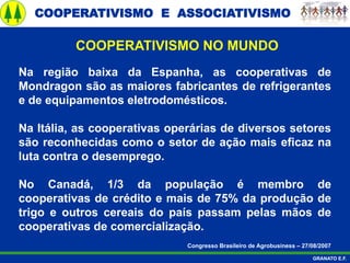 COOPERATIVISMO E ASSOCIATIVISMO
GRANATO E.F.
Na região baixa da Espanha, as cooperativas de
Mondragon são as maiores fabricantes de refrigerantes
e de equipamentos eletrodomésticos.
Na Itália, as cooperativas operárias de diversos setores
são reconhecidas como o setor de ação mais eficaz na
luta contra o desemprego.
No Canadá, 1/3 da população é membro de
cooperativas de crédito e mais de 75% da produção de
trigo e outros cereais do país passam pelas mãos de
cooperativas de comercialização.
Congresso Brasileiro de Agrobusiness – 27/08/2007
COOPERATIVISMO NO MUNDO
 