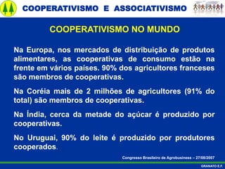 COOPERATIVISMO E ASSOCIATIVISMO
GRANATO E.F.
Na Europa, nos mercados de distribuição de produtos
alimentares, as cooperativas de consumo estão na
frente em vários países. 90% dos agricultores franceses
são membros de cooperativas.
Na Coréia mais de 2 milhões de agricultores (91% do
total) são membros de cooperativas.
Na Índia, cerca da metade do açúcar é produzido por
cooperativas.
No Uruguai, 90% do leite é produzido por produtores
cooperados.
Congresso Brasileiro de Agrobusiness – 27/08/2007
COOPERATIVISMO NO MUNDO
 