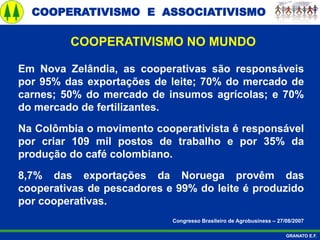 COOPERATIVISMO E ASSOCIATIVISMO
GRANATO E.F.
Em Nova Zelândia, as cooperativas são responsáveis
por 95% das exportações de leite; 70% do mercado de
carnes; 50% do mercado de insumos agrícolas; e 70%
do mercado de fertilizantes.
Na Colômbia o movimento cooperativista é responsável
por criar 109 mil postos de trabalho e por 35% da
produção do café colombiano.
8,7% das exportações da Noruega provêm das
cooperativas de pescadores e 99% do leite é produzido
por cooperativas.
Congresso Brasileiro de Agrobusiness – 27/08/2007
COOPERATIVISMO NO MUNDO
 